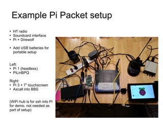 Example Pi Packet setup
●
HT radio
●
Soundcard interface
●
Pi + Direwolf
●
Add USB batteries for
portable setup
Left:
●
Pi...