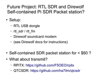 Future Project: RTL SDR and Direwolf
Self-contained Pi SDR Packet station?
●
Setup:
– RTL USB dongle
– rtl_sdr / rtl_fm
– ...