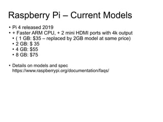 Raspberry Pi – Current Models
●
Pi 4 released 2019
●
+ Faster ARM CPU, + 2 mini HDMI ports with 4k output
●
( 1 GB: $35 – ...