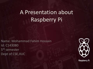 A Presentation about
Raspberry Pi
Name: Mohammad Fahim Hossain
Id: C143080
5th semester
Dept of CSE,IIUC
 