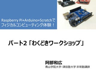 パート2 「わくどきワークショップ」
阿部和広
青山学院大学・津田塾大学 非常勤講師
Raspberry Pi+Arduino+Scratchで
フィジカルコンピューティング体験！
 