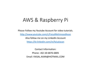 AWS & Raspberry Pi
Please Follow my Youtube Account for video tutorials.
http://www.youtube.com/c/FaisalMehmoodAvan
Also follow me on my LinkedIn Account
https://kr.linkedin.com/in/faisalavan
Contact Information:
Phone: +82-10-6876-6805
Email: FAISAL.AVAN@HOTMAIL.COM
 