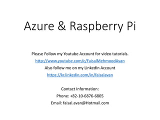 Azure & Raspberry Pi
Please Follow my Youtube Account for video tutorials.
http://www.youtube.com/c/FaisalMehmoodAvan
Also follow me on my LinkedIn Account
https://kr.linkedin.com/in/faisalavan
Contact Information:
Phone: +82-10-6876-6805
Email: faisal.avan@Hotmail.com
 