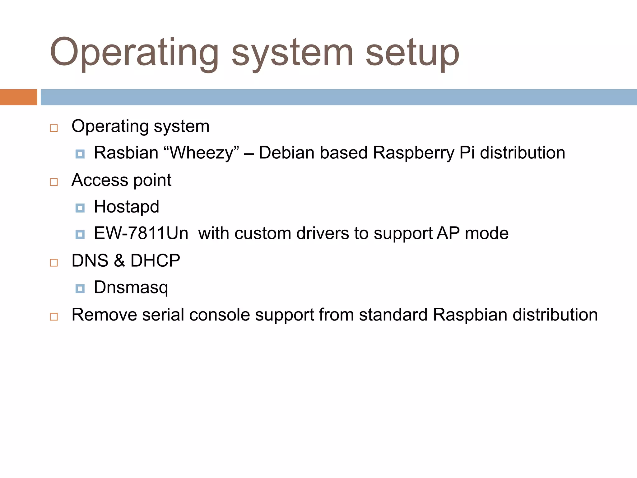 Operating system setup
 Operating system
 Rasbian “Wheezy” – Debian based Raspberry Pi distribution
 Access point
 Hostapd
 EW-7811Un with custom drivers to support AP mode
 DNS & DHCP
 Dnsmasq
 Remove serial console support from standard Raspbian distribution
 