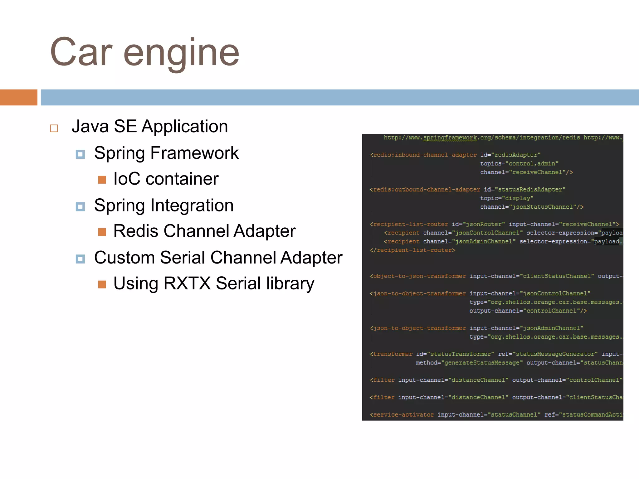 Car engine
 Java SE Application
 Spring Framework
 IoC container
 Spring Integration
 Redis Channel Adapter
 Custom Serial Channel Adapter
 Using RXTX Serial library
 