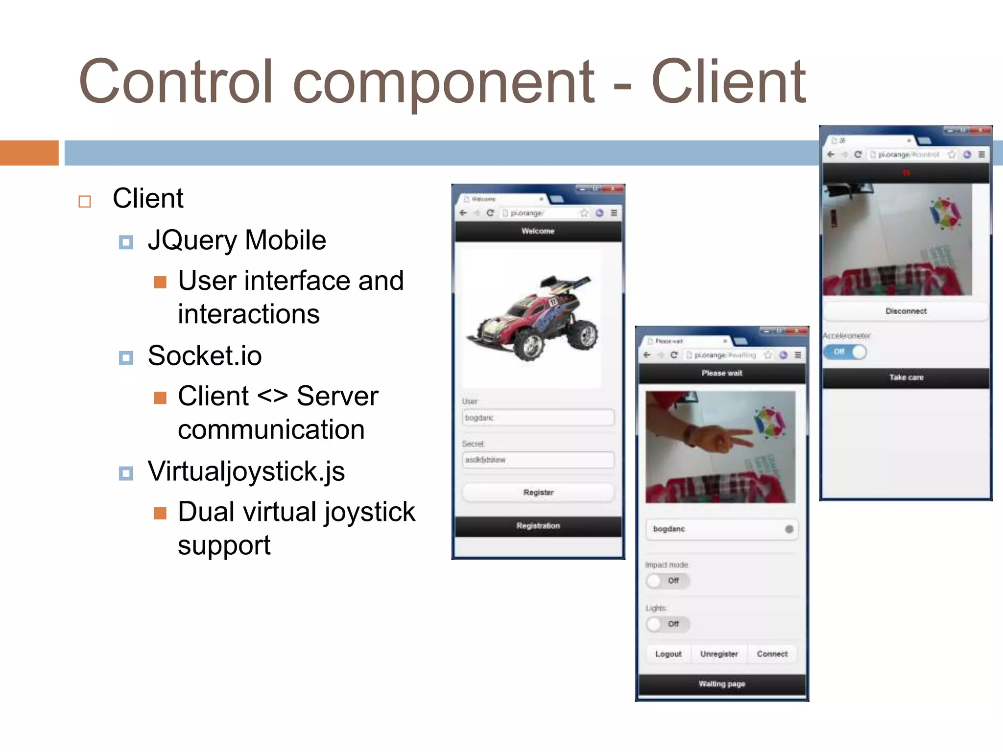 Control component - Client
 Client
 JQuery Mobile
 User interface and
interactions
 Socket.io
 Client <> Server
communication
 Virtualjoystick.js
 Dual virtual joystick
support
 