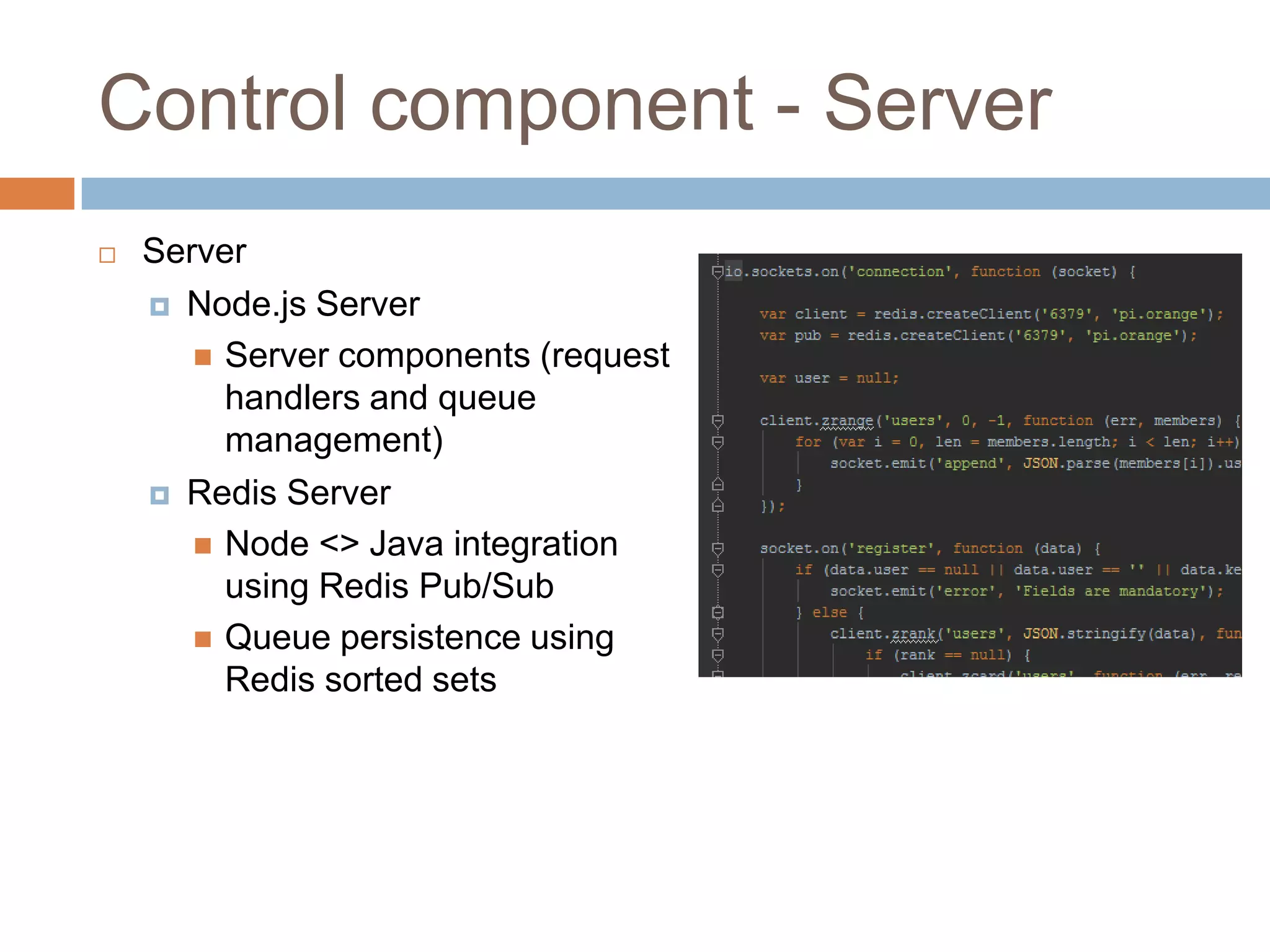 Control component - Server
 Server
 Node.js Server
 Server components (request
handlers and queue
management)
 Redis Server
 Node <> Java integration
using Redis Pub/Sub
 Queue persistence using
Redis sorted sets
 