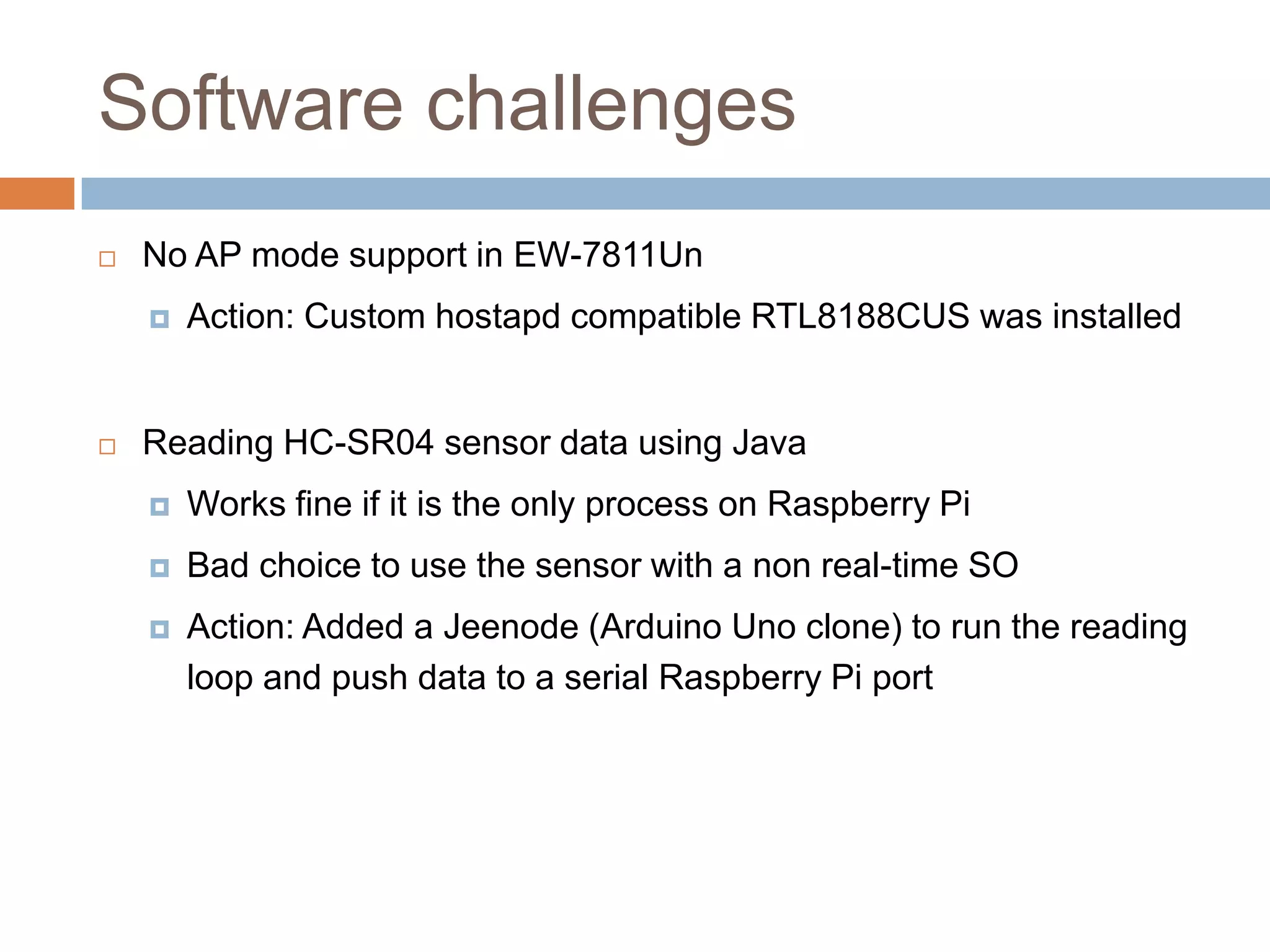 Software challenges
 No AP mode support in EW-7811Un
 Action: Custom hostapd compatible RTL8188CUS was installed
 Reading HC-SR04 sensor data using Java
 Works fine if it is the only process on Raspberry Pi
 Bad choice to use the sensor with a non real-time SO
 Action: Added a Jeenode (Arduino Uno clone) to run the reading
loop and push data to a serial Raspberry Pi port
 