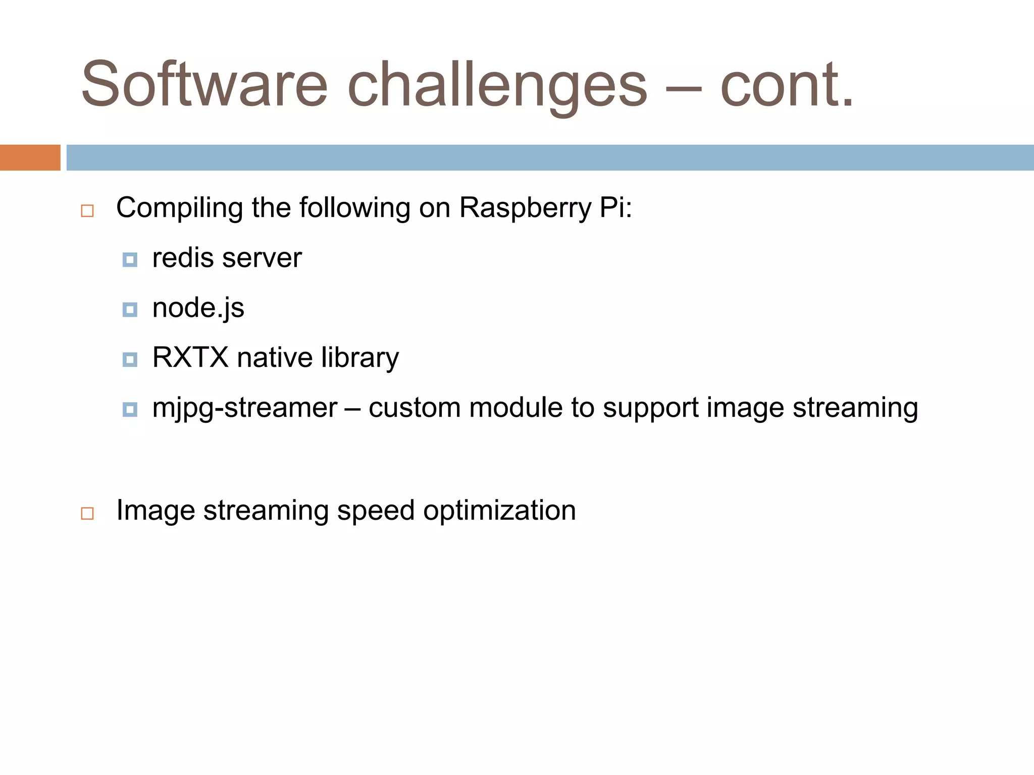 Software challenges – cont.
 Compiling the following on Raspberry Pi:
 redis server
 node.js
 RXTX native library
 mjpg-streamer – custom module to support image streaming
 Image streaming speed optimization
 