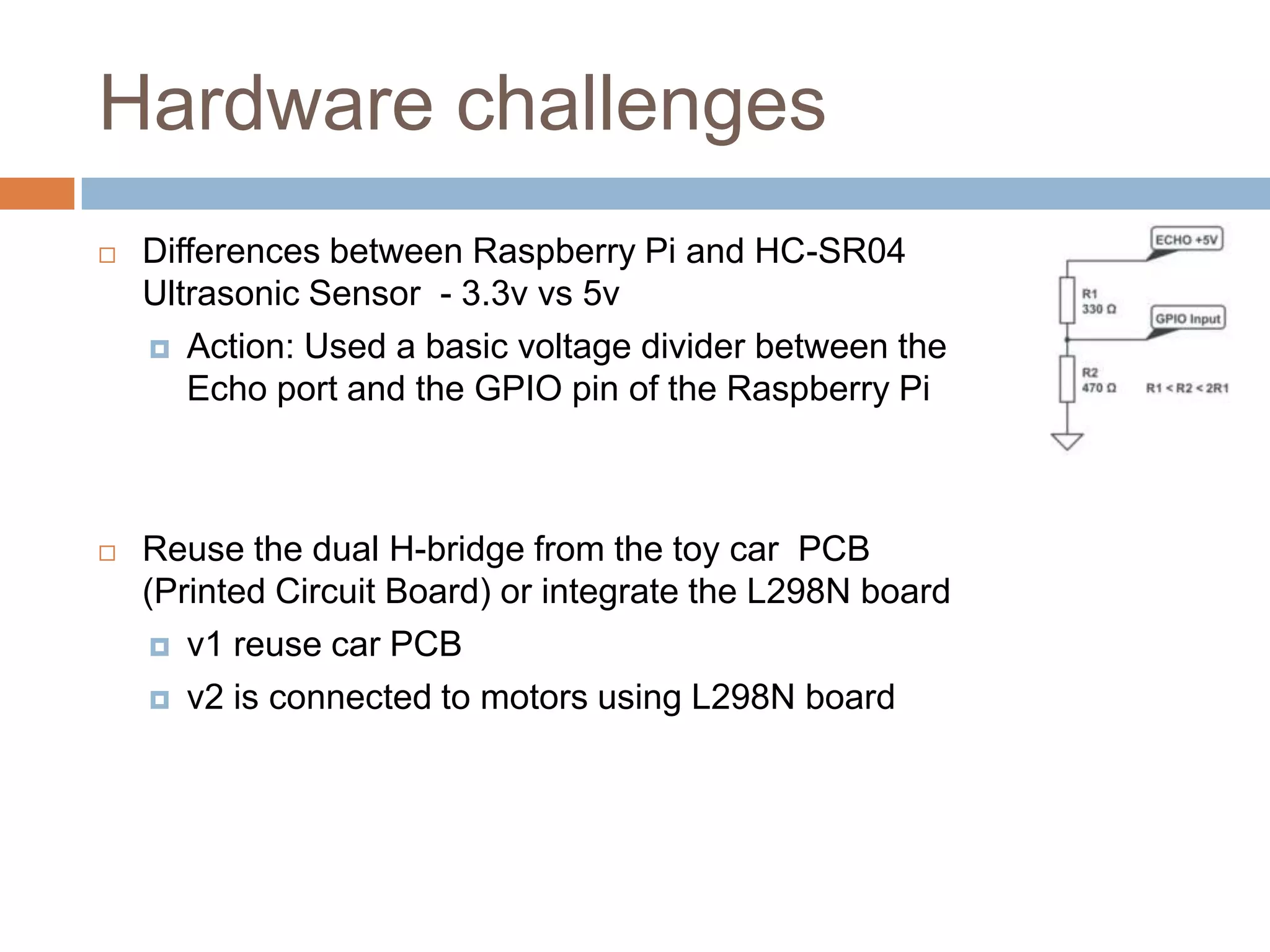 Hardware challenges
 Differences between Raspberry Pi and HC-SR04
Ultrasonic Sensor - 3.3v vs 5v
 Action: Used a basic voltage divider between the
Echo port and the GPIO pin of the Raspberry Pi
 Reuse the dual H-bridge from the toy car PCB
(Printed Circuit Board) or integrate the L298N board
 v1 reuse car PCB
 v2 is connected to motors using L298N board
 