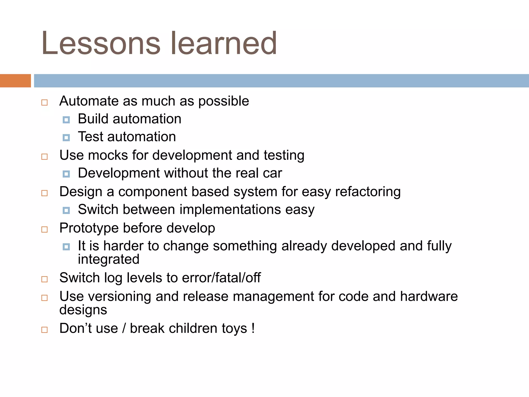 Lessons learned
 Automate as much as possible
 Build automation
 Test automation
 Use mocks for development and testing
 Development without the real car
 Design a component based system for easy refactoring
 Switch between implementations easy
 Prototype before develop
 It is harder to change something already developed and fully
integrated
 Switch log levels to error/fatal/off
 Use versioning and release management for code and hardware
designs
 Don’t use / break children toys !
 