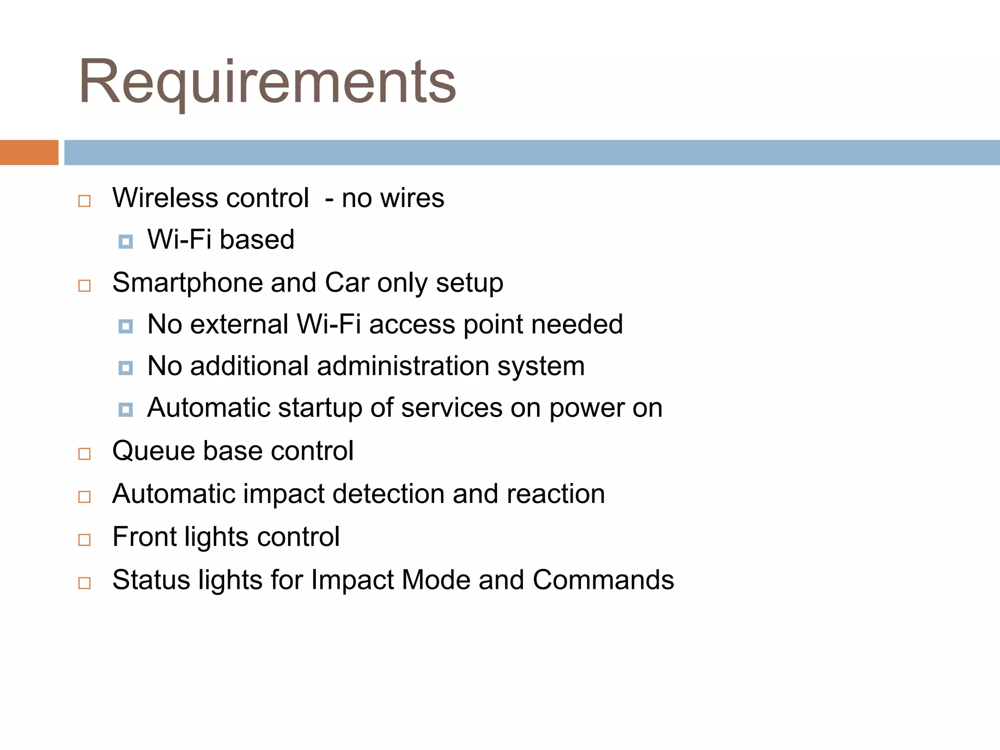 Requirements
 Wireless control - no wires
 Wi-Fi based
 Smartphone and Car only setup
 No external Wi-Fi access point needed
 No additional administration system
 Automatic startup of services on power on
 Queue base control
 Automatic impact detection and reaction
 Front lights control
 Status lights for Impact Mode and Commands
 