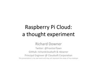 Raspberry Pi Cloud:
a thought experiment
Richard Downer
Twitter: @FrontierTown
GitHub: richardcloudsoft & rdowner
Principal Engineer @ Cloudsoft Corporation
This presentation is my own work and may not represent the views of my employer

 