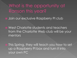    Join our exclusive Raspberry PI club

   West Charlotte students and teachers
    from the Charlotte Web club will be your
    mentors

   This Spring, they will teach you how to set
    up a Raspberry PI box and turn it into
    your own PC
 