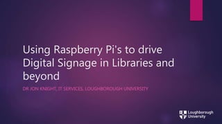 Using Raspberry Pi's to drive
Digital Signage in Libraries and
beyond
DR JON KNIGHT, IT SERVICES, LOUGHBOROUGH UNIVERSITY
 