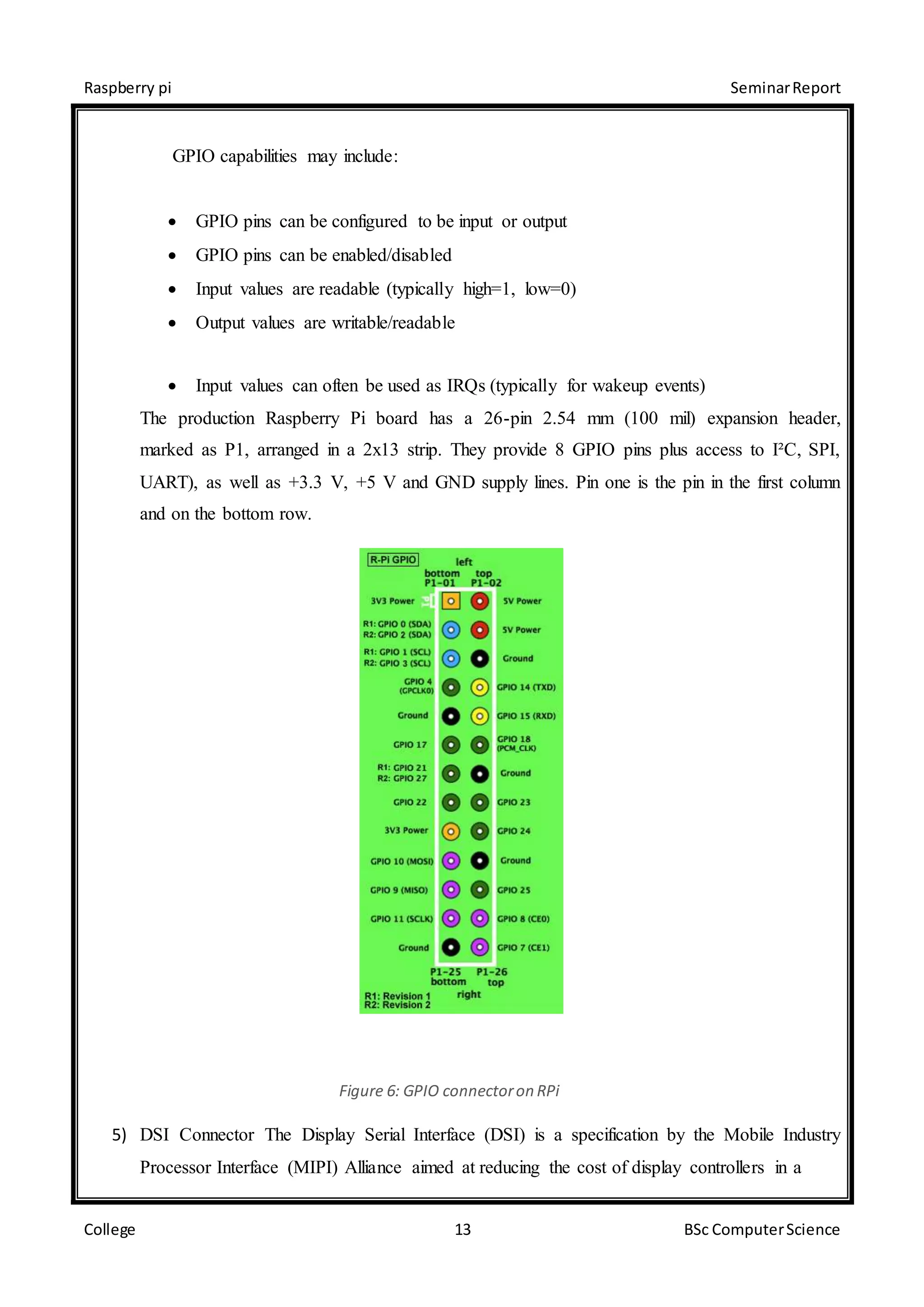 Raspberry pi SeminarReport
College 13 BSc ComputerScience
GPIO capabilities may include:
 GPIO pins can be configured to be input or output
 GPIO pins can be enabled/disabled
 Input values are readable (typically high=1, low=0)
 Output values are writable/readable
 Input values can often be used as IRQs (typically for wakeup events)
The production Raspberry Pi board has a 26-pin 2.54 mm (100 mil) expansion header,
marked as P1, arranged in a 2x13 strip. They provide 8 GPIO pins plus access to I²C, SPI,
UART), as well as +3.3 V, +5 V and GND supply lines. Pin one is the pin in the first column
and on the bottom row.
Figure 6: GPIO connectoron RPi
5) DSI Connector The Display Serial Interface (DSI) is a specification by the Mobile Industry
Processor Interface (MIPI) Alliance aimed at reducing the cost of display controllers in a
 