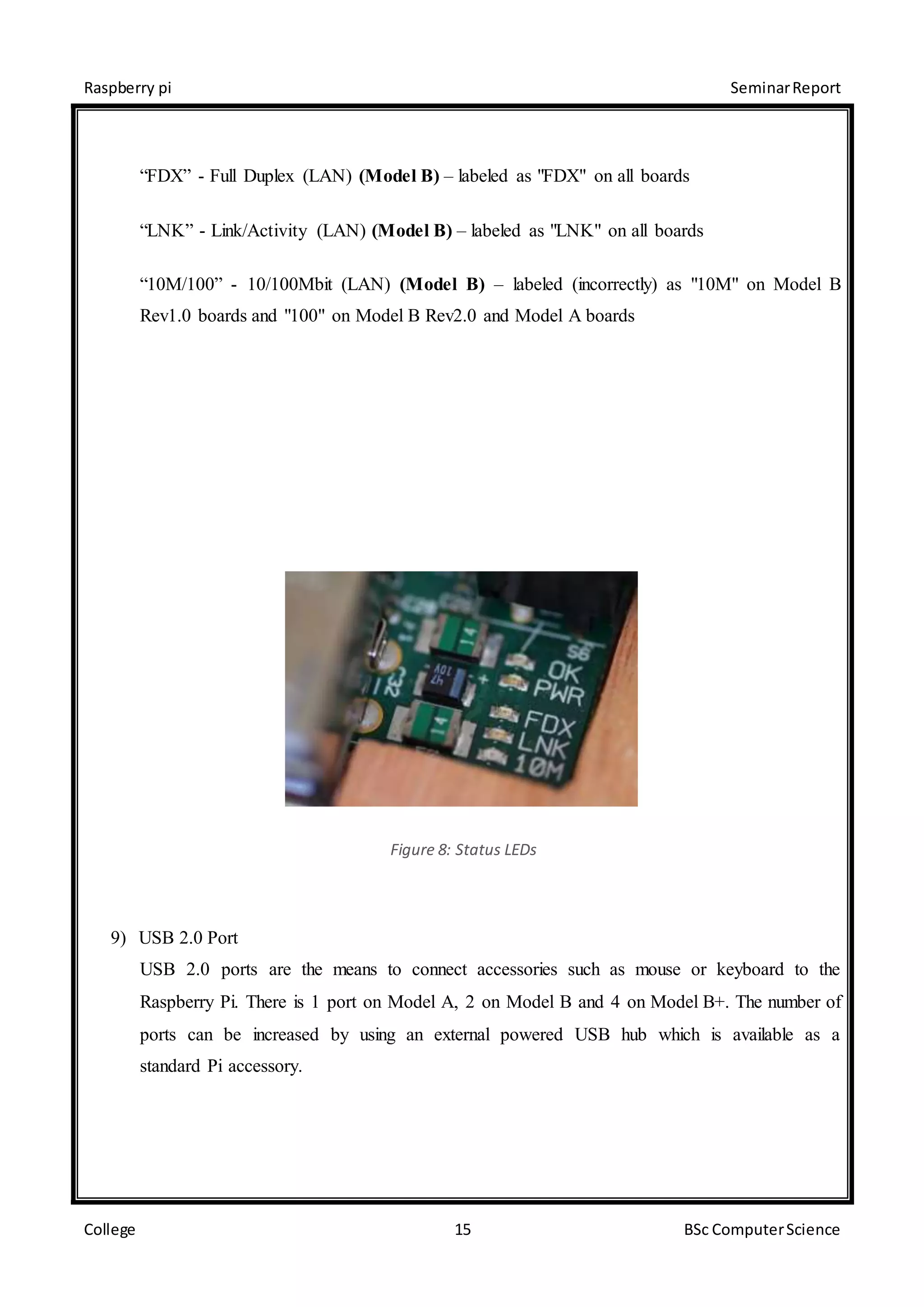 Raspberry pi SeminarReport
College 15 BSc ComputerScience
“FDX” - Full Duplex (LAN) (Model B) – labeled as "FDX" on all boards
“LNK” - Link/Activity (LAN) (Model B) – labeled as "LNK" on all boards
“10M/100” - 10/100Mbit (LAN) (Model B) – labeled (incorrectly) as "10M" on Model B
Rev1.0 boards and "100" on Model B Rev2.0 and Model A boards
Figure 8: Status LEDs
9) USB 2.0 Port
USB 2.0 ports are the means to connect accessories such as mouse or keyboard to the
Raspberry Pi. There is 1 port on Model A, 2 on Model B and 4 on Model B+. The number of
ports can be increased by using an external powered USB hub which is available as a
standard Pi accessory.
 
