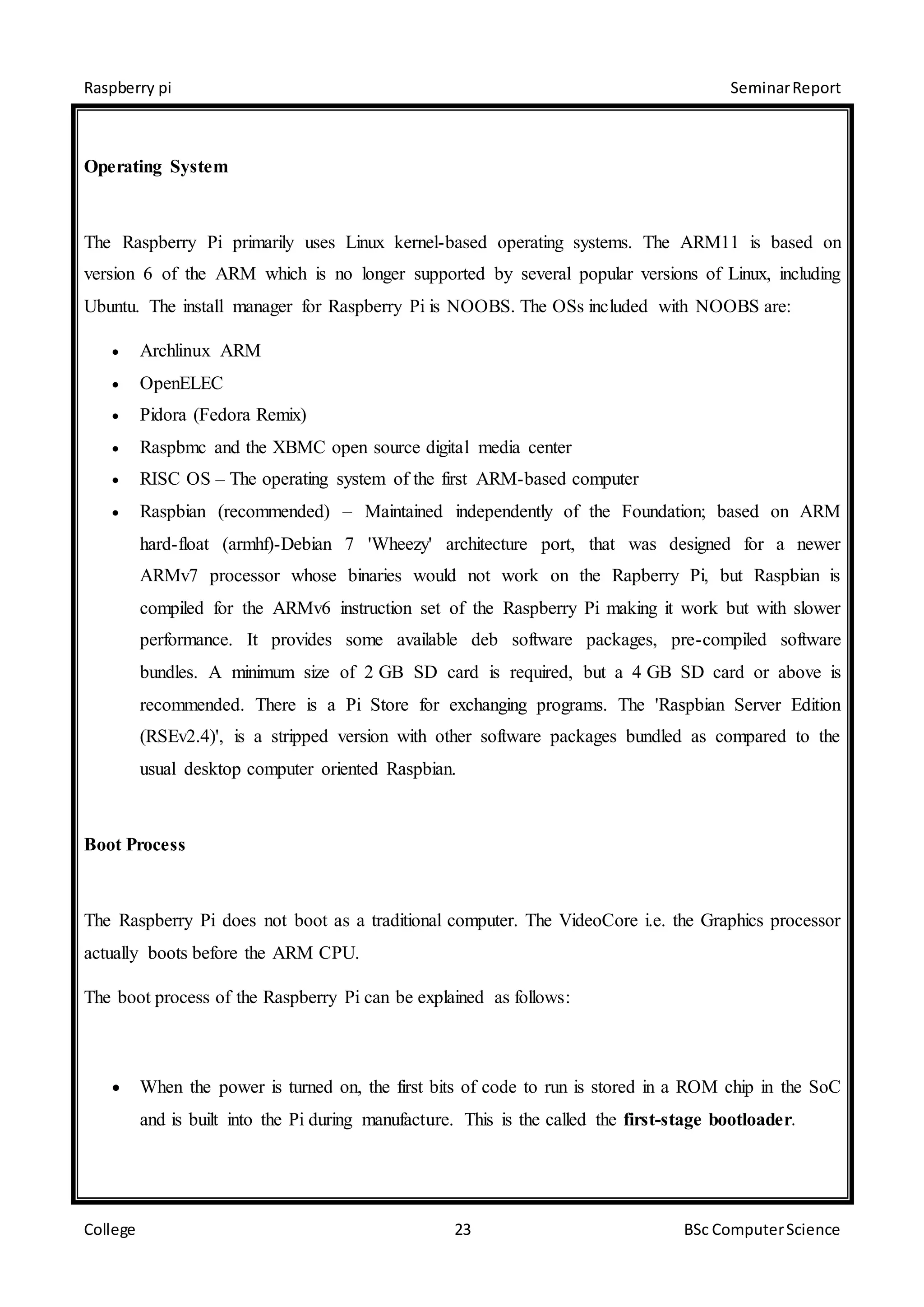 Raspberry pi SeminarReport
College 23 BSc ComputerScience
Operating System
The Raspberry Pi primarily uses Linux kernel-based operating systems. The ARM11 is based on
version 6 of the ARM which is no longer supported by several popular versions of Linux, including
Ubuntu. The install manager for Raspberry Pi is NOOBS. The OSs included with NOOBS are:
 Archlinux ARM
 OpenELEC
 Pidora (Fedora Remix)
 Raspbmc and the XBMC open source digital media center
 RISC OS – The operating system of the first ARM-based computer
 Raspbian (recommended) – Maintained independently of the Foundation; based on ARM
hard-float (armhf)-Debian 7 'Wheezy' architecture port, that was designed for a newer
ARMv7 processor whose binaries would not work on the Rapberry Pi, but Raspbian is
compiled for the ARMv6 instruction set of the Raspberry Pi making it work but with slower
performance. It provides some available deb software packages, pre-compiled software
bundles. A minimum size of 2 GB SD card is required, but a 4 GB SD card or above is
recommended. There is a Pi Store for exchanging programs. The 'Raspbian Server Edition
(RSEv2.4)', is a stripped version with other software packages bundled as compared to the
usual desktop computer oriented Raspbian.
Boot Process
The Raspberry Pi does not boot as a traditional computer. The VideoCore i.e. the Graphics processor
actually boots before the ARM CPU.
The boot process of the Raspberry Pi can be explained as follows:
 When the power is turned on, the first bits of code to run is stored in a ROM chip in the SoC
and is built into the Pi during manufacture. This is the called the first-stage bootloader.
 