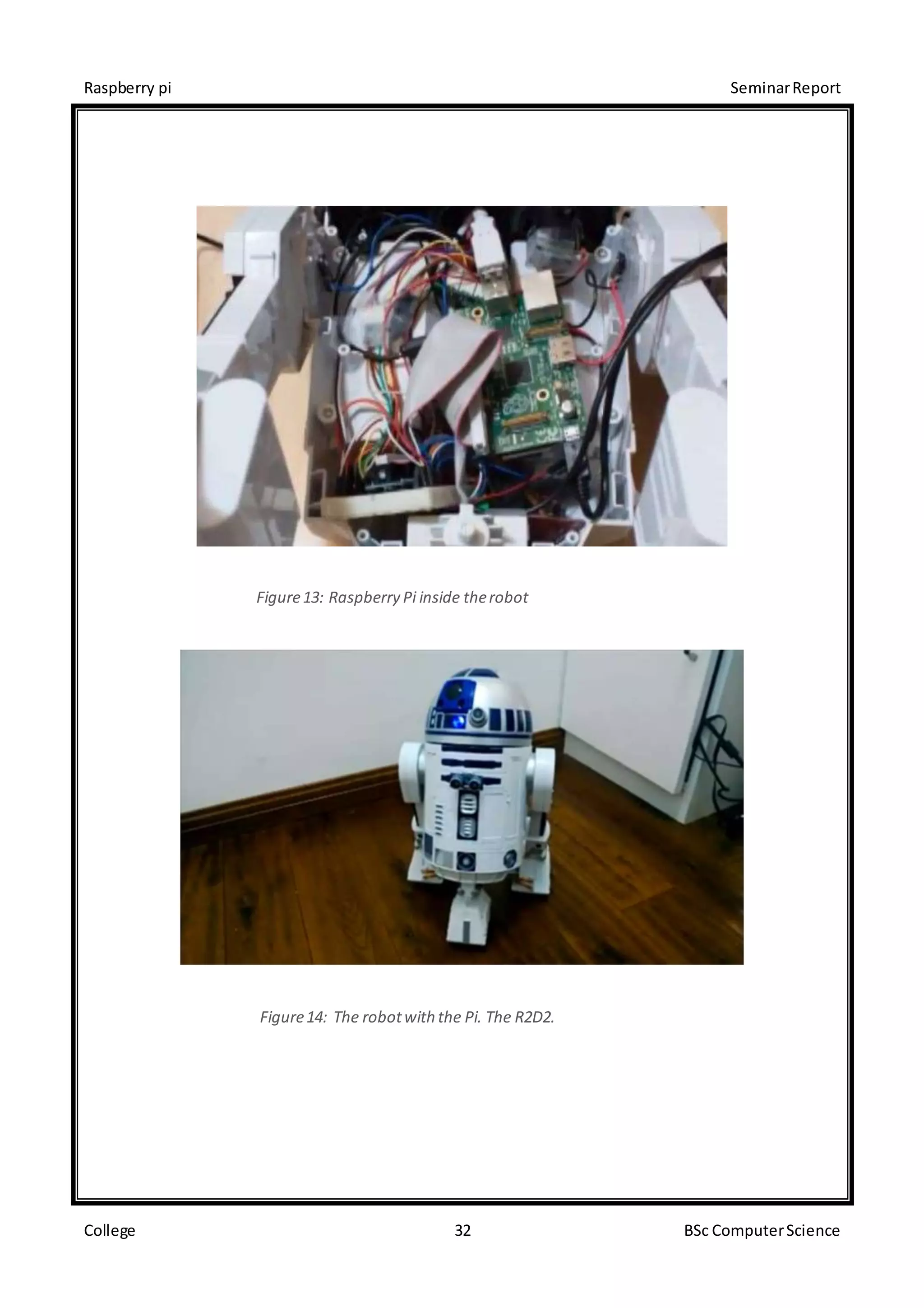 Raspberry pi SeminarReport
College 32 BSc ComputerScience
Figure13: Raspberry Pi inside therobot
Figure14: The robotwith the Pi. The R2D2.
 
