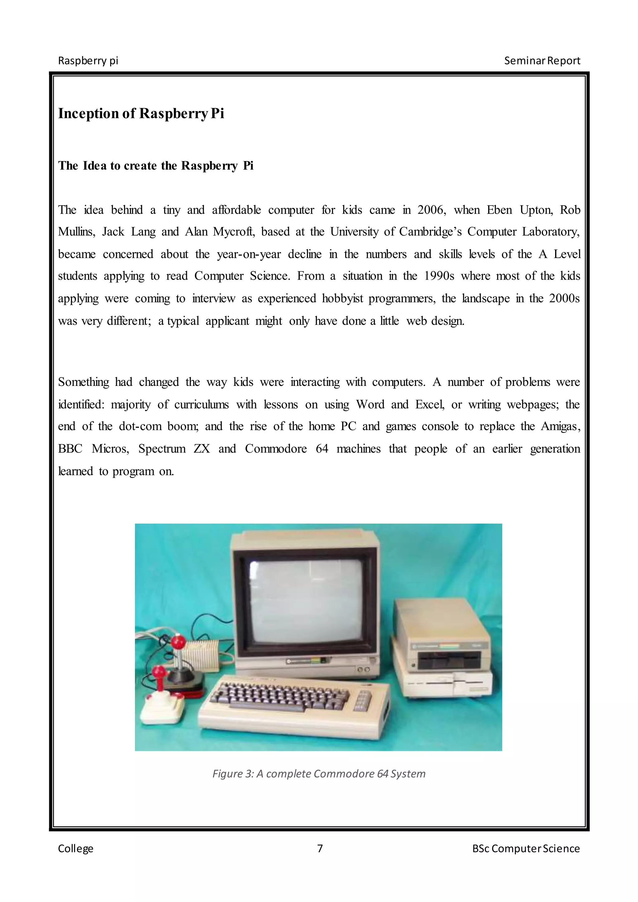 Raspberry pi SeminarReport
College 7 BSc ComputerScience
Inception of RaspberryPi
The Idea to create the Raspberry Pi
The idea behind a tiny and affordable computer for kids came in 2006, when Eben Upton, Rob
Mullins, Jack Lang and Alan Mycroft, based at the University of Cambridge’s Computer Laboratory,
became concerned about the year-on-year decline in the numbers and skills levels of the A Level
students applying to read Computer Science. From a situation in the 1990s where most of the kids
applying were coming to interview as experienced hobbyist programmers, the landscape in the 2000s
was very different; a typical applicant might only have done a little web design.
Something had changed the way kids were interacting with computers. A number of problems were
identified: majority of curriculums with lessons on using Word and Excel, or writing webpages; the
end of the dot-com boom; and the rise of the home PC and games console to replace the Amigas,
BBC Micros, Spectrum ZX and Commodore 64 machines that people of an earlier generation
learned to program on.
Figure 3: A complete Commodore 64 System
 