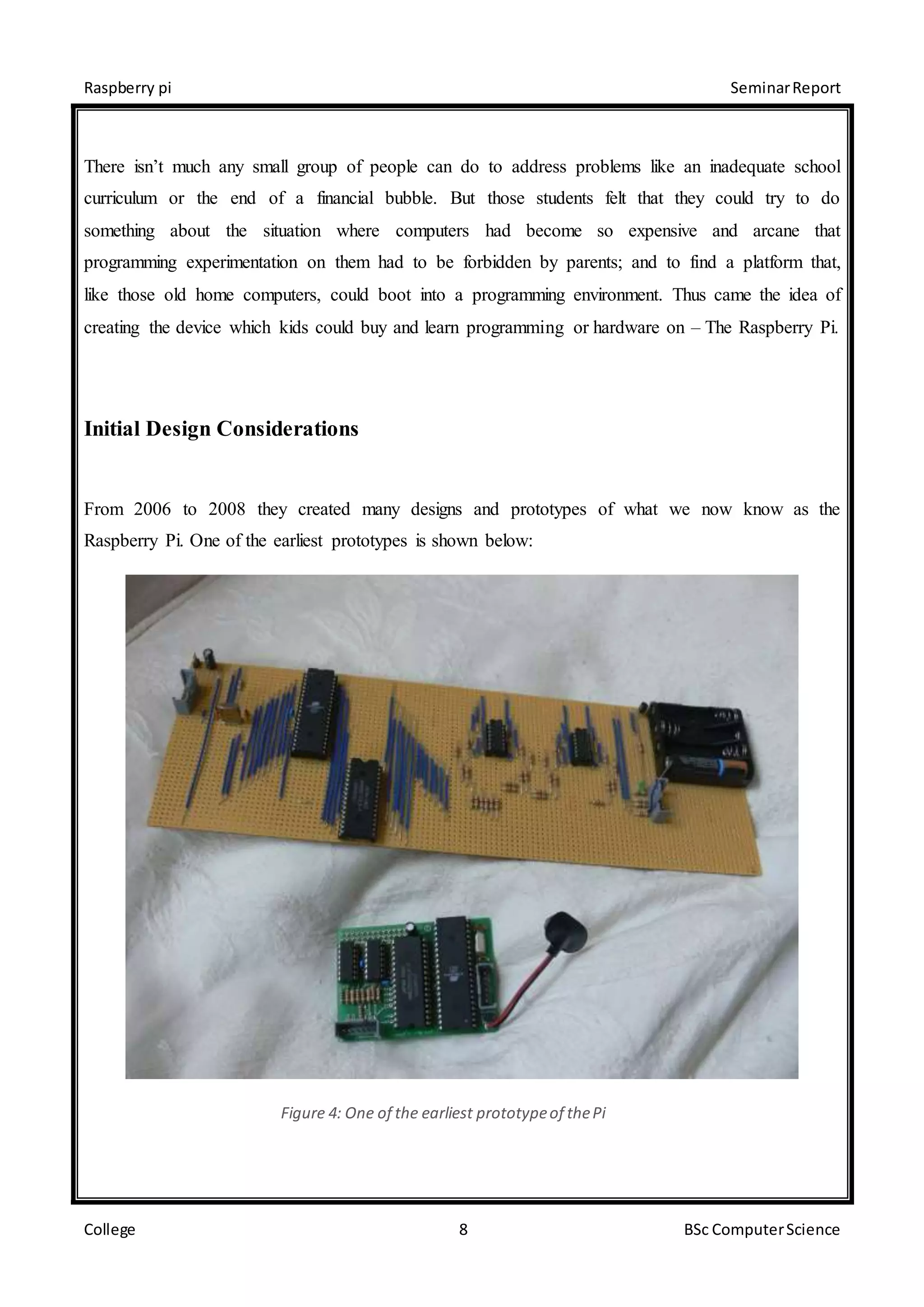 Raspberry pi SeminarReport
College 8 BSc ComputerScience
There isn’t much any small group of people can do to address problems like an inadequate school
curriculum or the end of a financial bubble. But those students felt that they could try to do
something about the situation where computers had become so expensive and arcane that
programming experimentation on them had to be forbidden by parents; and to find a platform that,
like those old home computers, could boot into a programming environment. Thus came the idea of
creating the device which kids could buy and learn programming or hardware on – The Raspberry Pi.
Initial Design Considerations
From 2006 to 2008 they created many designs and prototypes of what we now know as the
Raspberry Pi. One of the earliest prototypes is shown below:
Figure 4: One of the earliest prototypeof thePi
 