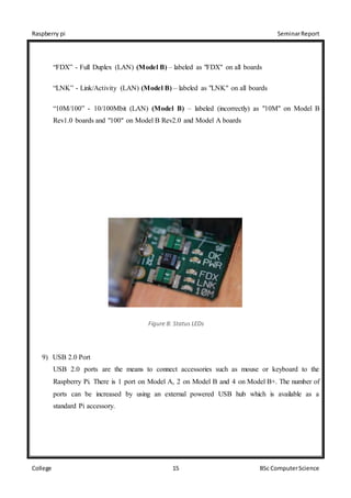 Raspberry pi SeminarReport
College 15 BSc ComputerScience
“FDX” - Full Duplex (LAN) (Model B) – labeled as "FDX" on all boards
“LNK” - Link/Activity (LAN) (Model B) – labeled as "LNK" on all boards
“10M/100” - 10/100Mbit (LAN) (Model B) – labeled (incorrectly) as "10M" on Model B
Rev1.0 boards and "100" on Model B Rev2.0 and Model A boards
Figure 8: Status LEDs
9) USB 2.0 Port
USB 2.0 ports are the means to connect accessories such as mouse or keyboard to the
Raspberry Pi. There is 1 port on Model A, 2 on Model B and 4 on Model B+. The number of
ports can be increased by using an external powered USB hub which is available as a
standard Pi accessory.
 