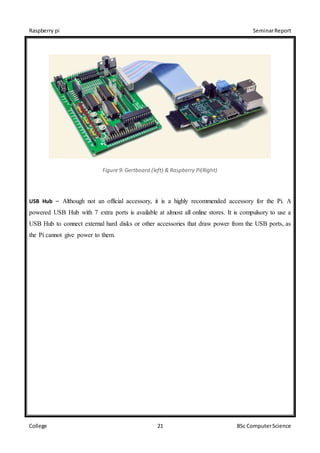 Raspberry pi SeminarReport
College 21 BSc ComputerScience
Figure 9: Gertboard (left) & Raspberry Pi(Right)
USB Hub – Although not an official accessory, it is a highly recommended accessory for the Pi. A
powered USB Hub with 7 extra ports is available at almost all online stores. It is compulsory to use a
USB Hub to connect external hard disks or other accessories that draw power from the USB ports, as
the Pi cannot give power to them.
 