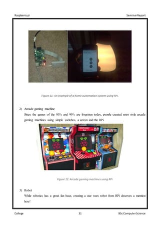 Raspberry pi SeminarReport
College 31 BSc ComputerScience
Figure 11: An example of a home automation system using RPi.
2) Arcade gaming machine
Since the games of the 80’s and 90’s are forgotten today, people created retro style arcade
gaming machines using simple switches, a screen and the RPi.
Figure 12: Arcade gaming machines using RPi
3) Robot
While robotics has a great fan base, creating a star wars robot from RPi deserves a mention
here!
 