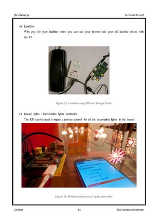 Raspberry pi SeminarReport
College 33 BSc ComputerScience
4) Landline
Why pay for your landline when you can use your internet and your old landline phone with
the Pi!
Figure 15: Landline using RPi and Google Voice
5) Diwali lights / Decoration lights controller
The RPi can be used to make a remote control for all the decoration lights in the house!
Figure 16: RPi based decoration lights controller
 