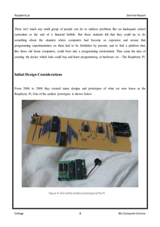 Raspberry pi SeminarReport
College 8 BSc ComputerScience
There isn’t much any small group of people can do to address problems like an inadequate school
curriculum or the end of a financial bubble. But those students felt that they could try to do
something about the situation where computers had become so expensive and arcane that
programming experimentation on them had to be forbidden by parents; and to find a platform that,
like those old home computers, could boot into a programming environment. Thus came the idea of
creating the device which kids could buy and learn programming or hardware on – The Raspberry Pi.
Initial Design Considerations
From 2006 to 2008 they created many designs and prototypes of what we now know as the
Raspberry Pi. One of the earliest prototypes is shown below:
Figure 4: One of the earliest prototypeof thePi
 
