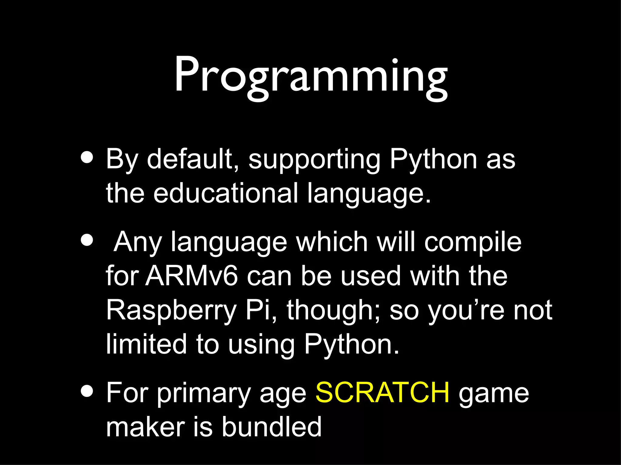 Programming
• By default, supporting Python as
    the educational language.
•    Any language which will compile
    for ARMv6 can be used with the
    Raspberry Pi, though; so you’re not
    limited to using Python.
• For primary age SCRATCH game
    maker is bundled
 