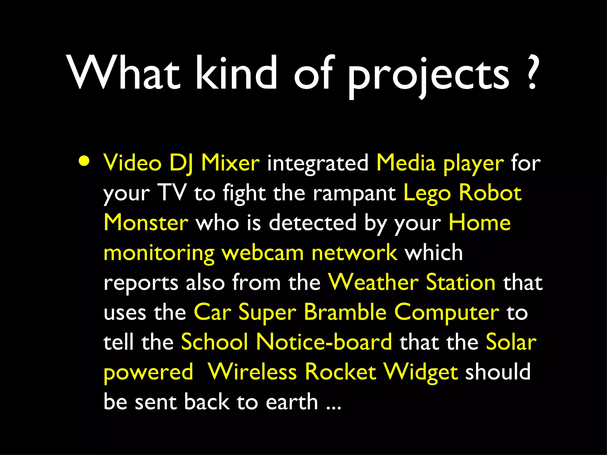What kind of projects ?
• Video DJ Mixer integrated Media player for
  your TV to fight the rampant Lego Robot
  Monster who is detected by your Home
  monitoring webcam network which
  reports also from the Weather Station that
  uses the Car Super Bramble Computer to
  tell the School Notice-board that the Solar
  powered Wireless Rocket Widget should
  be sent back to earth ...
 