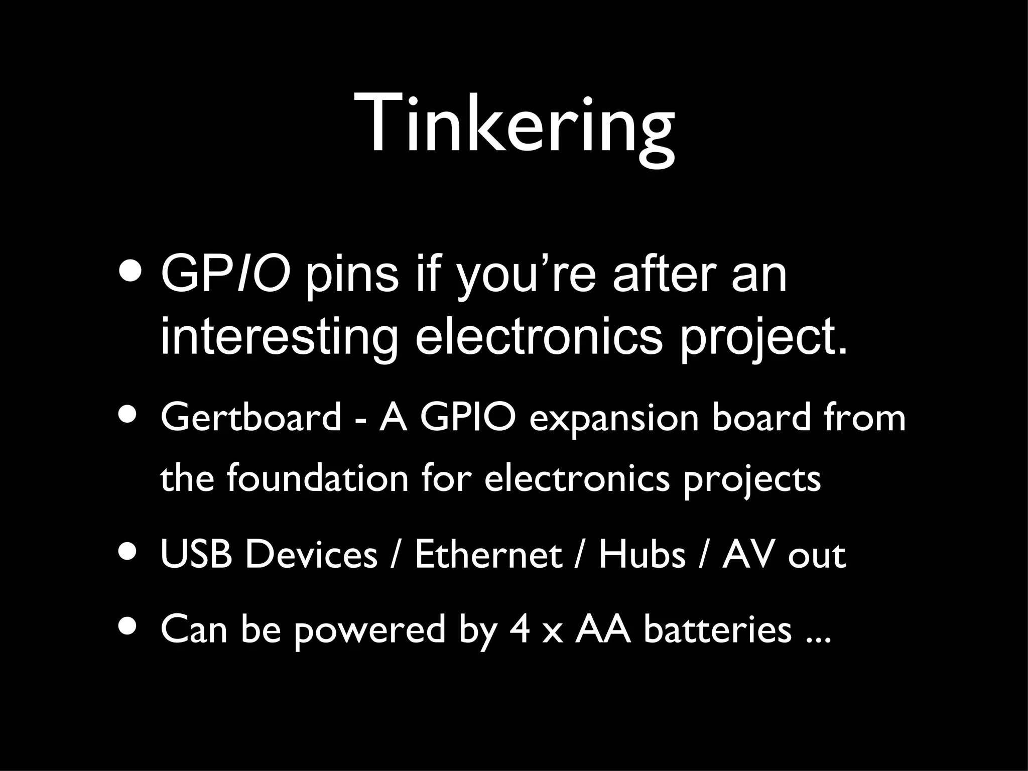 Tinkering
• GPIO pins if you’re after an
  interesting electronics project.
• Gertboard - A GPIO expansion board from
  the foundation for electronics projects

• USB Devices / Ethernet / Hubs / AV out
• Can be powered by 4 x AA batteries ...
 