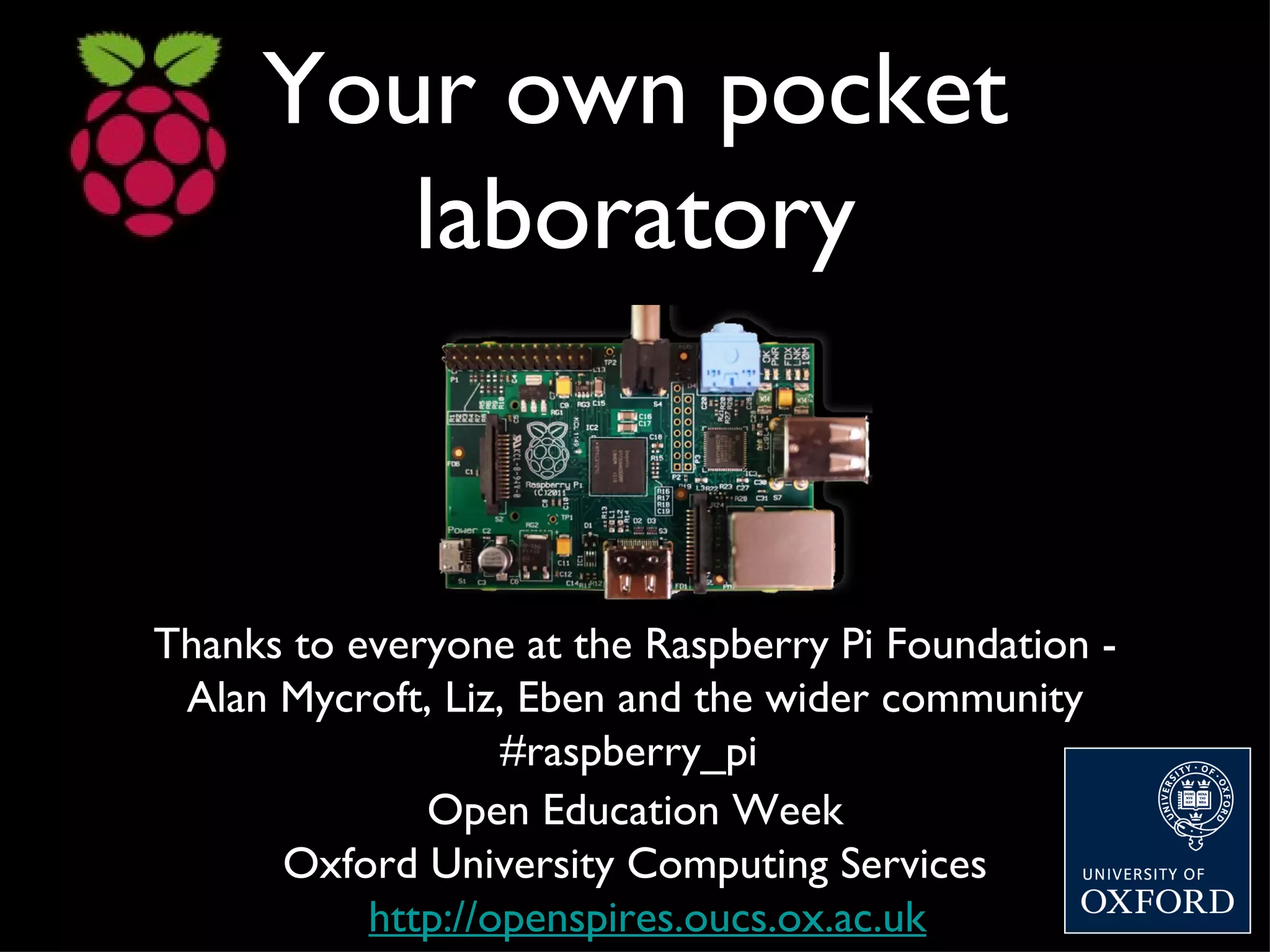 Your own pocket
        laboratory


Thanks to everyone at the Raspberry Pi Foundation -
 Alan Mycroft, Liz, Eben and the wider community
                   #raspberry_pi
              Open Education Week
      Oxford University Computing Services
           http://openspires.oucs.ox.ac.uk
 