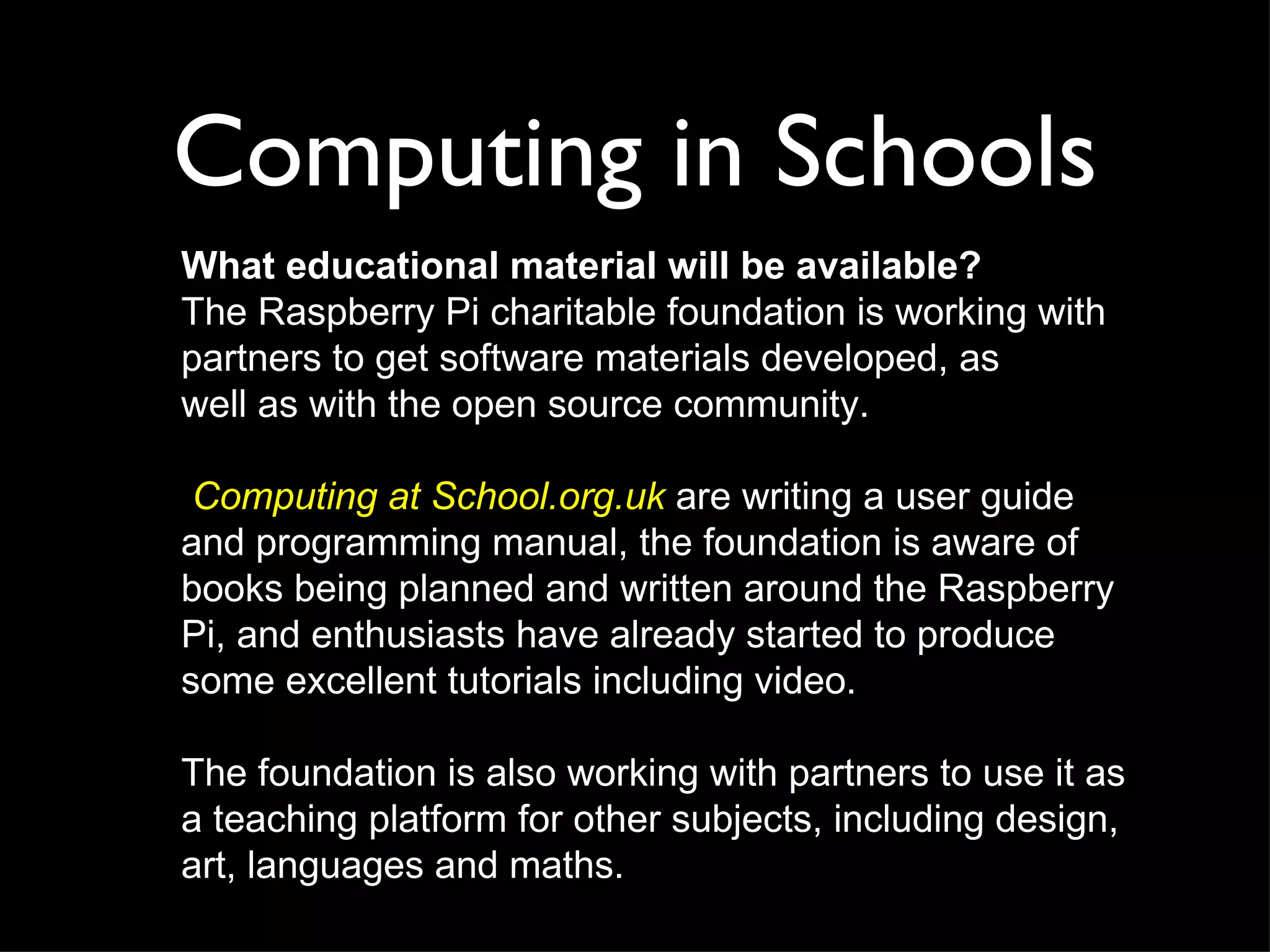 Computing in Schools
What educational material will be available?
The Raspberry Pi charitable foundation is working with
partners to get software materials developed, as
well as with the open source community.

 Computing at School.org.uk are writing a user guide
and programming manual, the foundation is aware of
books being planned and written around the Raspberry
Pi, and enthusiasts have already started to produce
some excellent tutorials including video.

The foundation is also working with partners to use it as
a teaching platform for other subjects, including design,
art, languages and maths.
 
