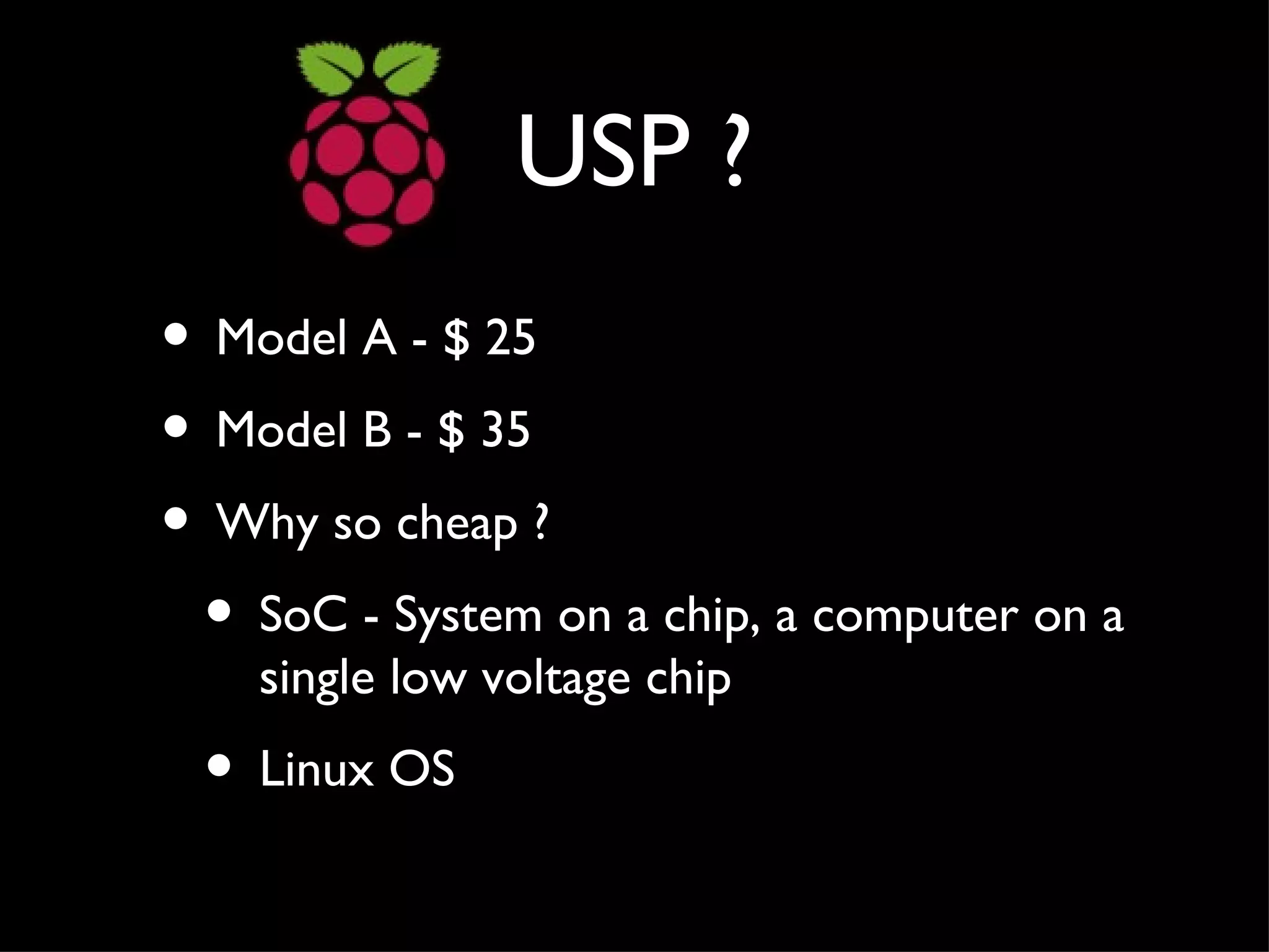 USP ?
• Model A - $ 25
• Model B - $ 35
• Why so cheap ?
 • SoC - System on a chip, a computer on a
    single low voltage chip
 • Linux OS
 