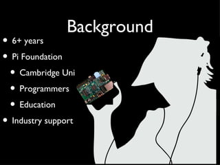Background
• 6+ years
• Pi Foundation
 • Cambridge Uni
 • Programmers
 • Education
• Industry support
 