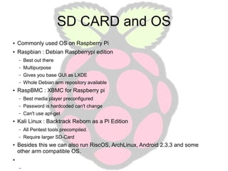 SD CARD and OS
●

Commonly used OS on Raspberry Pi

●

Raspbian : Debian Raspberrypi edition
–
–

Multipurpose

–

Gives you base GUI as LXDE

–
●

Best out there

Whole Debian arm repository available

RaspBMC : XBMC for Raspberry pi
–
–

Password is hardcoded can't change

–
●

Best media player preconfigured
Can't use apt-get

Kali Linux : Backtrack Reborn as a Pi Edition
–
–

●

All Pentest tools precompiled.
Require larger SD-Card

Besides this we can also run RiscOS, ArchLinux, Android 2.3.3 and some
other arm compatible OS.

●

–

 