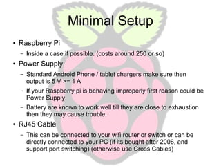 Minimal Setup
●

Raspberry Pi
–

●

Inside a case if possible. (costs around 250 or so)

Power Supply
–

–

If your Raspberry pi is behaving improperly first reason could be
Power Supply

–

●

Standard Android Phone / tablet chargers make sure then
output is 5 V >= 1 A

Battery are known to work well till they are close to exhaustion
then they may cause trouble.

RJ45 Cable
–

This can be connected to your wifi router or switch or can be
directly connected to your PC (if its bought after 2006, and
support port switching) (otherwise use Cross Cables)

 