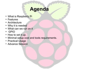 Agenda
What is Raspberry Pi
●
Features
●
Architecture
●
Why it is needed
●
What can we run on it
●
GPIO
●
How to set it up.
• Minimal setup cost and tools requirements.
• Practical Usage
• Advance Session
●

 