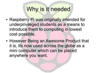 Why is it needed
●

●

Raspberry Pi was originally intended for
underprivileged students as a means to
introduce them to computing in lowest
cost possible.
However Being an Awesome Product that
it is, Its now used across the globe as a
mini computer which can be placed
anywhere you want.

 