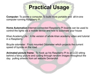 Practical Usage
Computer: To power a computer,To build more portable and all-in-one
computer running Raspberry Pi
Home Automation:Internet-connected Raspberry Pi boards can be used to
control the lights via a mobile device and how to automate your house
Khan Academy Lite : A lite version of whole khan academy video and tutorial
in a Raspberry.
Bicycle odometer : Front mounted Odometer which projects the current
speed of bycicle on the road
Animated picture frame : To hook up his Raspberry Pi to an LCD sitting
behind a fancy picture and cycling through random images throughout the
day. pulling artwork from art website DeviantArt

 