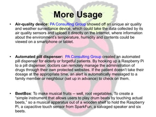 More Usage
●

●

●

Air-quality device: PA Consulting Group showed off an unique air quality
and weather surveillance device, which could take the data collected by its
air quality sensors and upload it directly on the Internet, where information
about the environment’s temperature, humidity and contents could be
viewed on a smartphone or tablet.

Automated pill dispenser: PA Consulting Group created an automated
pill dispenser for elderly or forgetful patients. By hooking up a Raspberry Pi
to a pill dispenser, doctors can remotely manage the administration of
drugs through their own protected websites. If the patient doesn’t take their
dosage at the appropriate time, an alert is automatically messaged to a
family member or neighbour (set up in advance) to check on them.

BeetBox: To make musical fruits -- well, root vegetables, To create a
“simple instrument that allows users to play drum beats by touching actual
beets,” so a musical apparatus out of a wooden shelf to hold the Raspberry
Pi, a capacitive touch sensor from SparkFun, a salvaged speaker and six
beets.

 