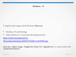 Huestel GmbH www.huestel.de
Windows - 10
3. Kopieren desImages auf die SD-Karte: dism.exe
• Windows 10 wird benötigt
• OderWindows 8.1. Assessment & Deployment Kit:
https://msdn.microsoft.com/en-
US/windows/hardware/dn913721%28v=vs.8.5%29.aspx
dism.exe /Apply-Image /ImageFile:flash.ffu /ApplyDrive:.PhysicalDriveN
/SkipPlatformCheck
 