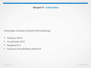 Huestel GmbH www.huestel.de
Beispiel #1 - Lichtschalter
Lichtschalter mit Relais (Einfache GPIO Schaltung)
• Windows 10 IoT
• Visual Studio 2015
• Raspberry Pi 2
• SainSmart 4 Kanäle Relais Modul 5V
 