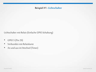 Huestel GmbH www.huestel.de
Beispiel #1 - Lichtschalter
Lichtschalter mit Relais (Einfache GPIO Schaltung)
• GPIO 5 (Pin 29)
• Verbunden mit Relaiskarte
• An und aus imWechsel (Timer)
 