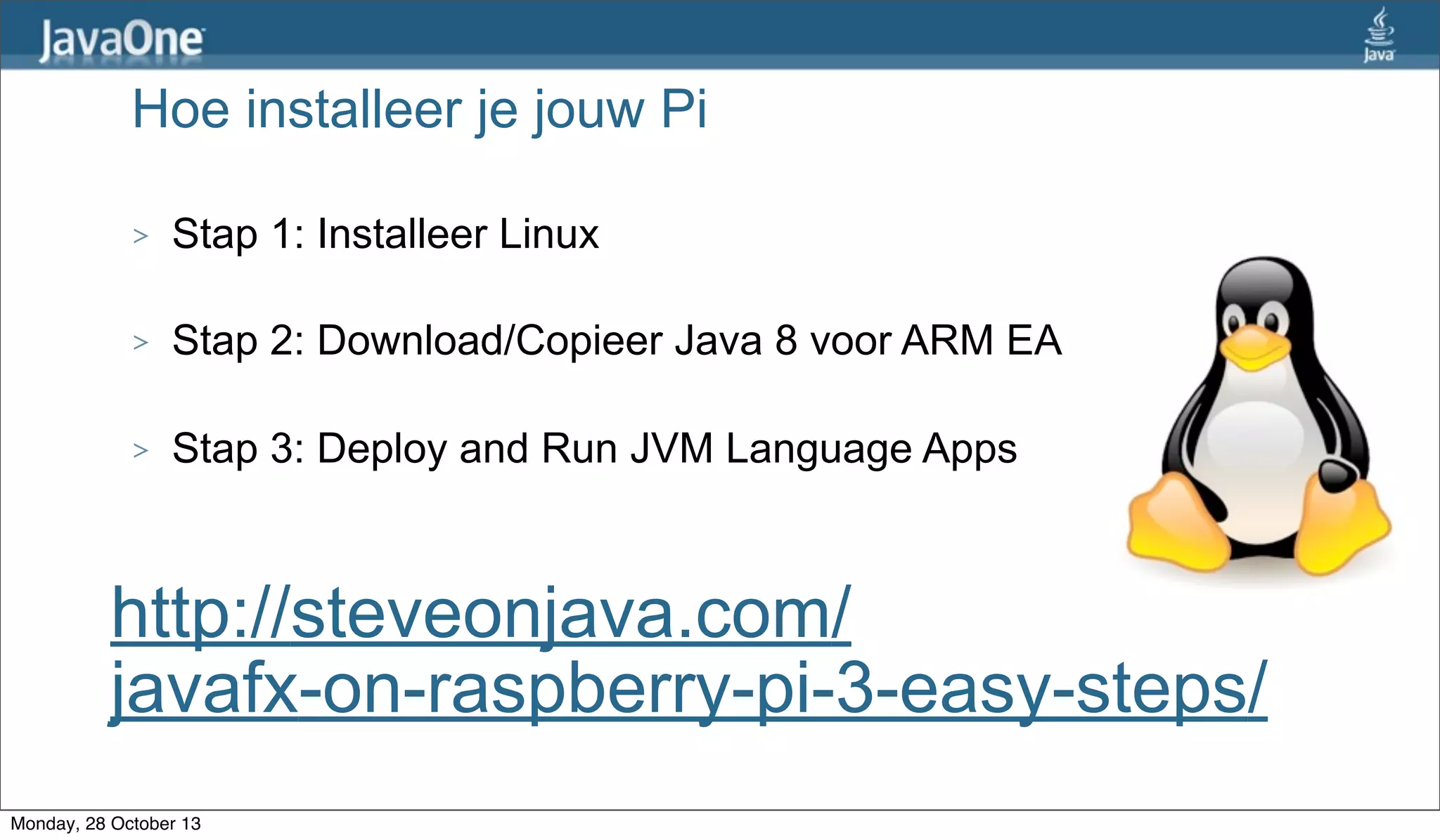 Hoe installeer je jouw Pi
>

Stap 1: Installeer Linux

>

Stap 2: Download/Copieer Java 8 voor ARM EA

>

Stap 3: Deploy and Run JVM Language Apps

http://steveonjava.com/
javafx-on-raspberry-pi-3-easy-steps/
Monday, 28 October 13

 