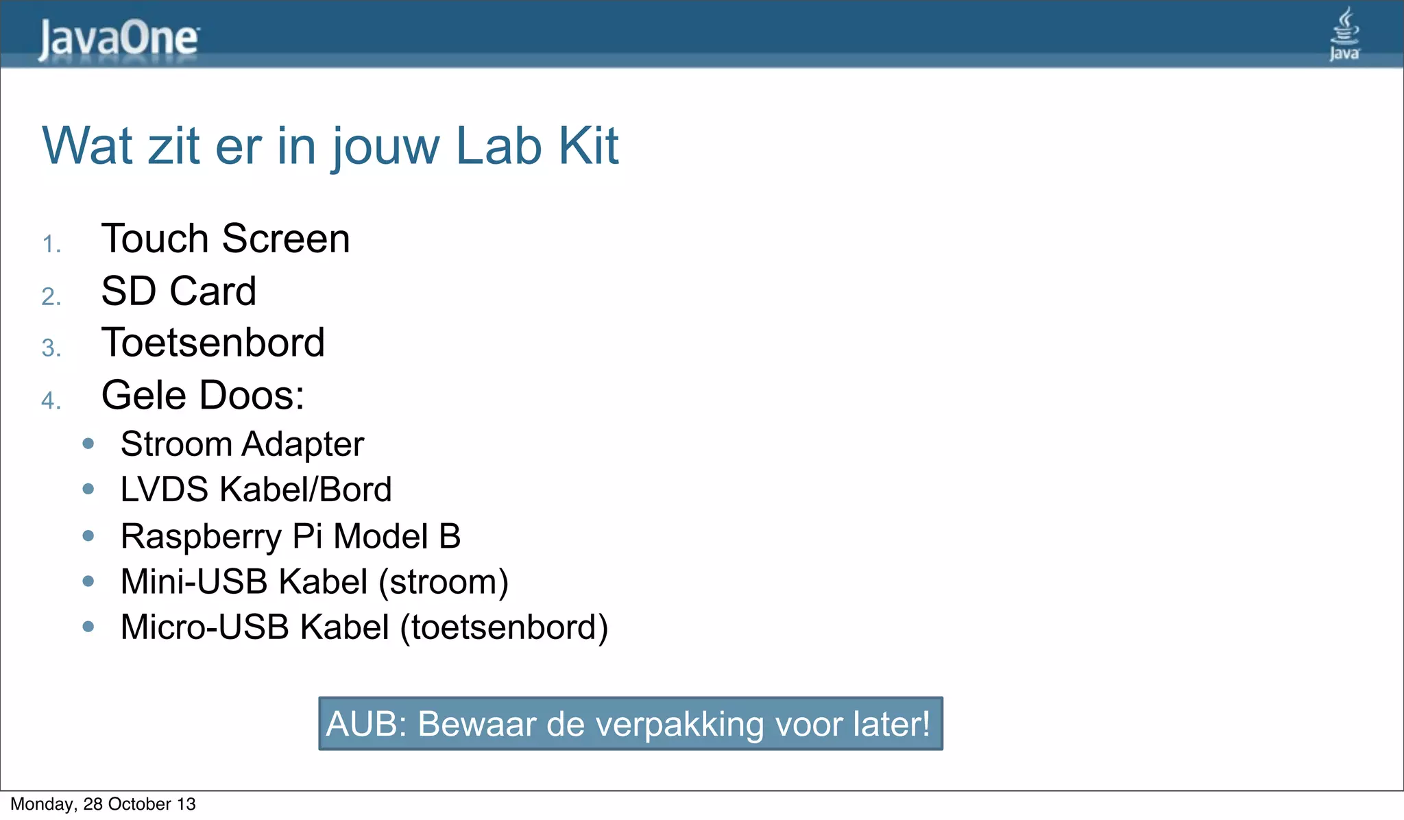 Wat zit er in jouw Lab Kit
Touch Screen
SD Card
Toetsenbord
Gele Doos:

1.
2.
3.
4.
l
l
l
l
l

Stroom Adapter
LVDS Kabel/Bord
Raspberry Pi Model B
Mini-USB Kabel (stroom)
Micro-USB Kabel (toetsenbord)
AUB: Bewaar de verpakking voor later!

Monday, 28 October 13

 
