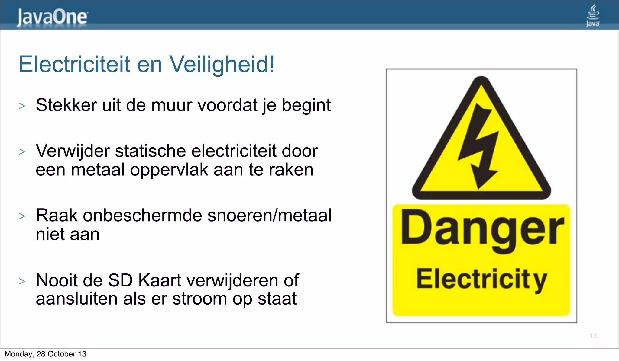 Electriciteit en Veiligheid!
>

Stekker uit de muur voordat je begint

>

Verwijder statische electriciteit door
een metaal oppervlak aan te raken

>

Raak onbeschermde snoeren/metaal
niet aan

>

Nooit de SD Kaart verwijderen of
aansluiten als er stroom op staat
13

Monday, 28 October 13

 