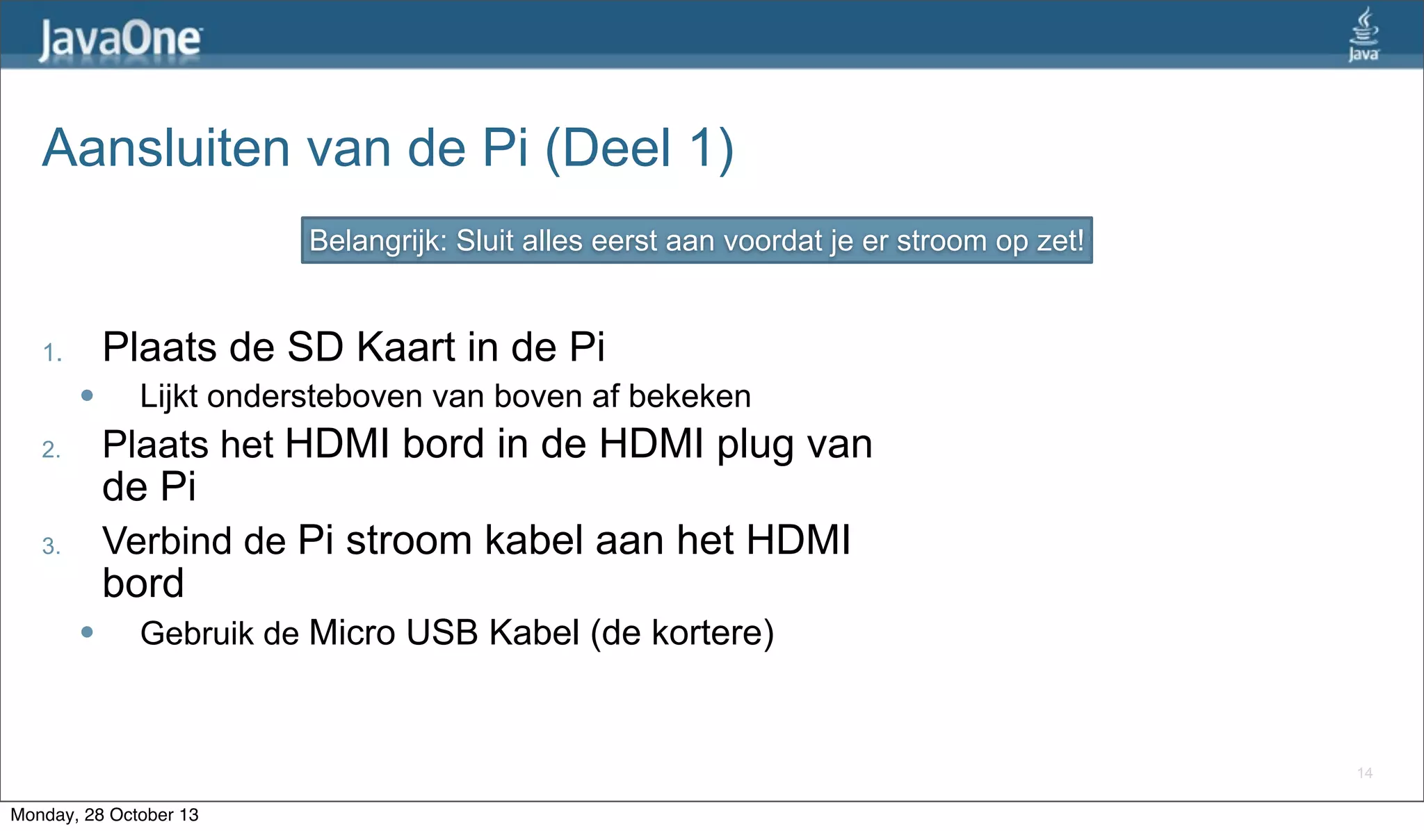 Aansluiten van de Pi (Deel 1)
Belangrijk: Sluit alles eerst aan voordat je er stroom op zet!

Plaats de SD Kaart in de Pi

1.
l

Lijkt ondersteboven van boven af bekeken

Plaats het HDMI bord in de HDMI plug van

2.

de Pi

Verbind de Pi stroom kabel aan het HDMI

3.

bord
l

Gebruik de Micro USB Kabel (de kortere)

14

Monday, 28 October 13

 